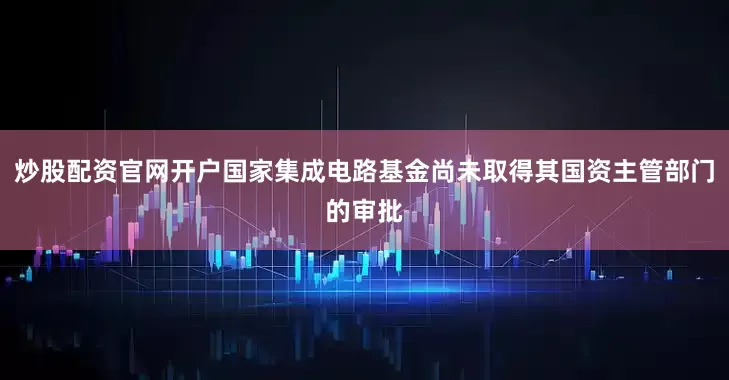 炒股配资官网开户国家集成电路基金尚未取得其国资主管部门的审批